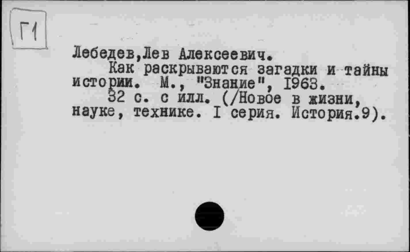 ﻿Лебедев,Лев Алексеевич*
Как раскрываются загадки и тайны истории. М., ’’Знание", 1963.
32 с. с илл. (/Новое в жизни, науке, технике. I серия. История.9).